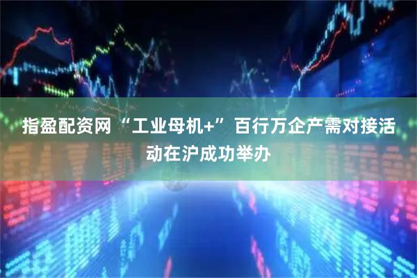 指盈配资网 “工业母机+” 百行万企产需对接活动在沪成功举办