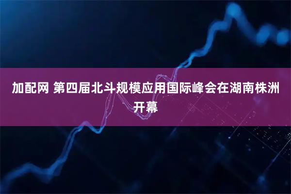 加配网 第四届北斗规模应用国际峰会在湖南株洲开幕