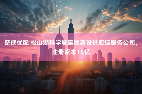 奇侠优配 松山湖科学城集团新设供应链服务公司，注册资本15亿