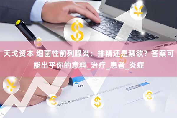 天戈资本 细菌性前列腺炎：排精还是禁欲？答案可能出乎你的意料_治疗_患者_炎症