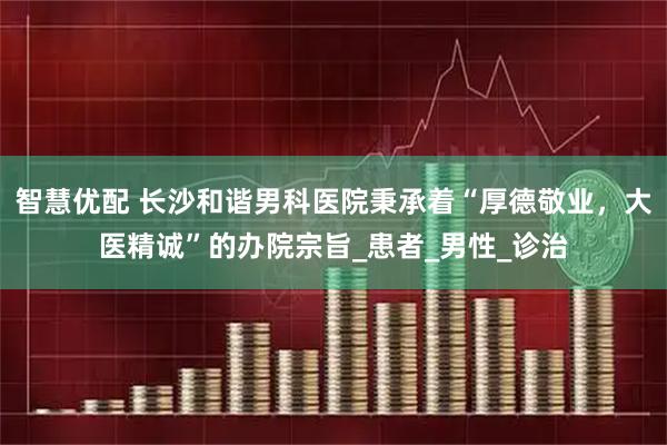 智慧优配 长沙和谐男科医院秉承着“厚德敬业，大医精诚”的办院宗旨_患者_男性_诊治