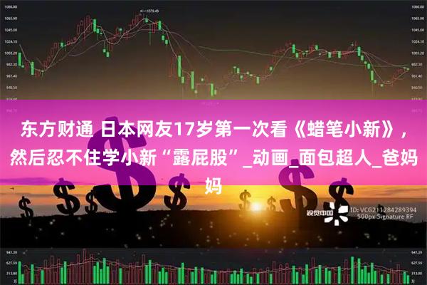 东方财通 日本网友17岁第一次看《蜡笔小新》，然后忍不住学小新“露屁股”_动画_面包超人_爸妈