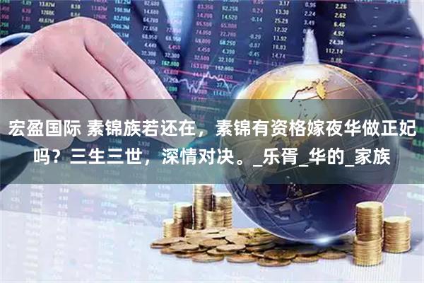 宏盈国际 素锦族若还在，素锦有资格嫁夜华做正妃吗？三生三世，深情对决。_乐胥_华的_家族