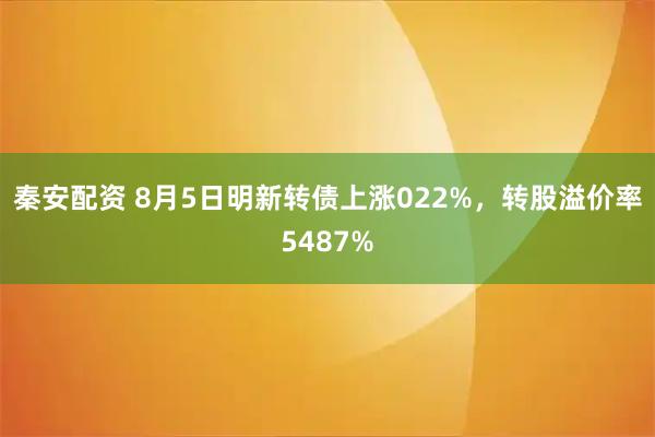 秦安配资 8月5日明新转债上涨022%，转股溢价率5487%