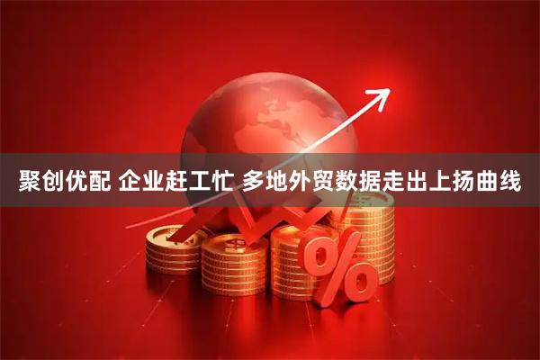 聚创优配 企业赶工忙 多地外贸数据走出上扬曲线